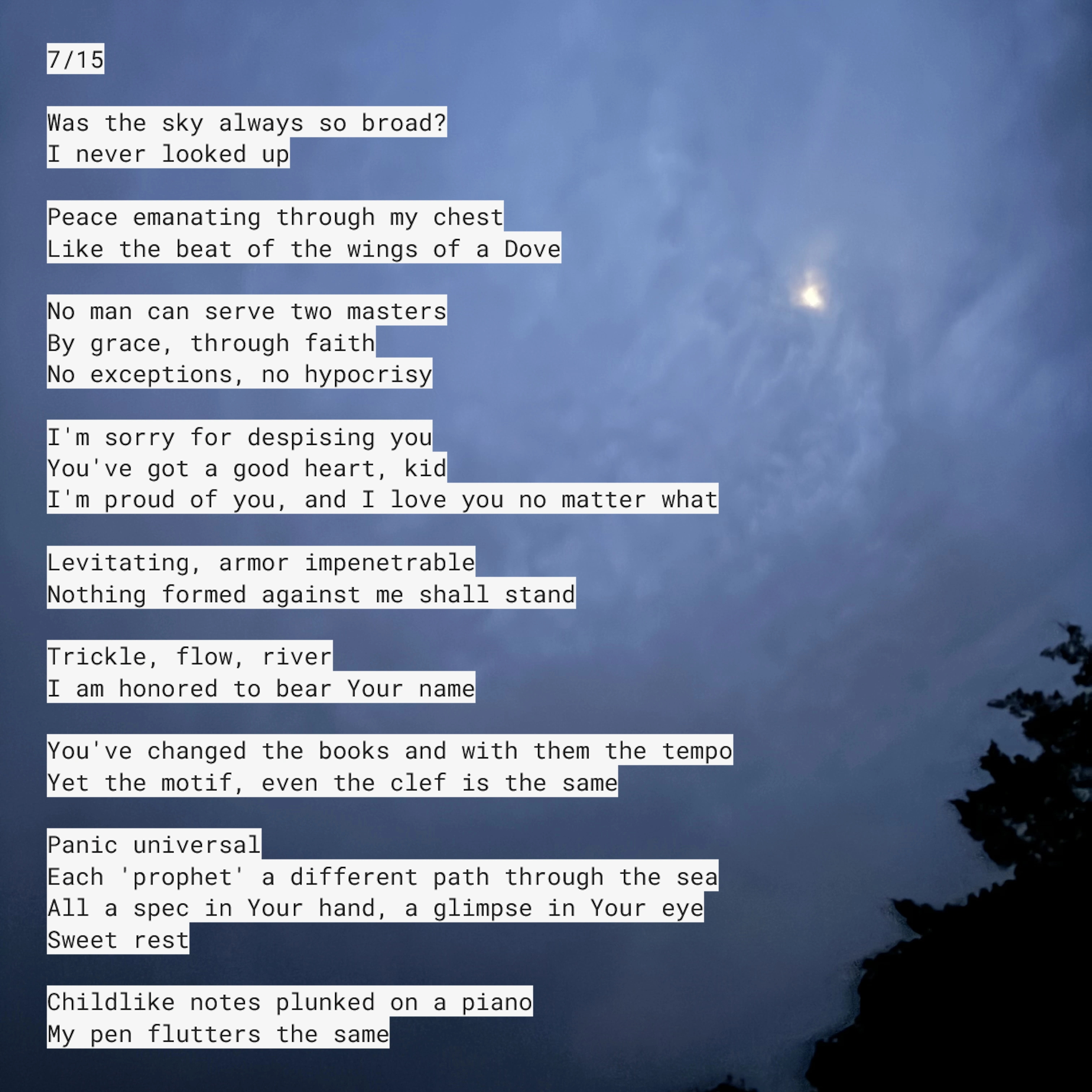 July 15. Was the sky always so broad? I never looked up. Peace emanating through my chest, like the beat of the wings of a Dove. No man can serve two masters-- by grace, through faith-- no exceptions, no hypocrisy. I'm sorry for despising you. You've got a good heart, kid. I'm proud of you, and I love you no matter what. Levitating, armor impenetrable. Nothing formed against me shall stand. Trickle, flow, river. I am honored to bear Your name. You've changed the books and with them the tempo. Yet the motif, even the clef is the same. Panic universal. Each 'prophet' a different path through the sea. All a spec in Your hand, a glimpse in Your eye... Sweet rest. Childlike notes plunked on a piano, my pen flutters the same.